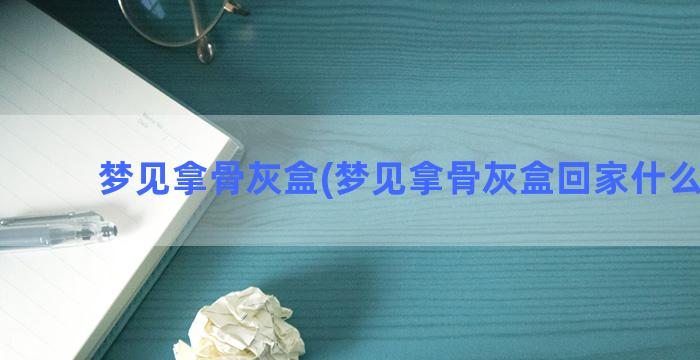 梦见拿骨灰盒(梦见拿骨灰盒回家什么预兆)