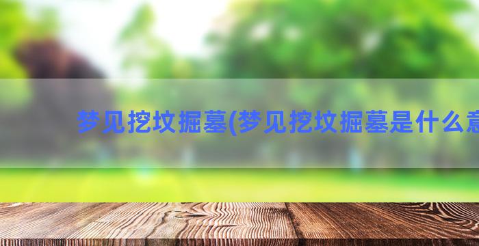 梦见挖坟掘墓(梦见挖坟掘墓是什么意思)